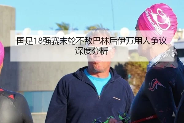 国足18强赛末轮不敌巴林后伊万用人争议深度分析